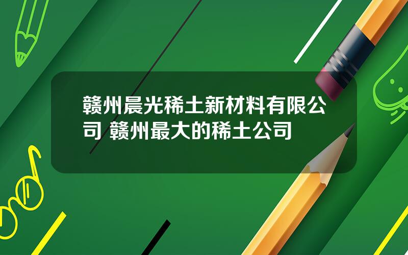 赣州晨光稀土新材料有限公司 赣州最大的稀土公司